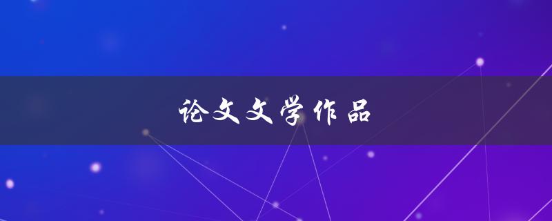 论文文学作品(如何写出优秀的论文文学作品)