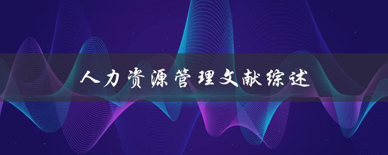 什么是人力资源管理文献综述？如何撰写一篇优秀的人力资源管理文献综述