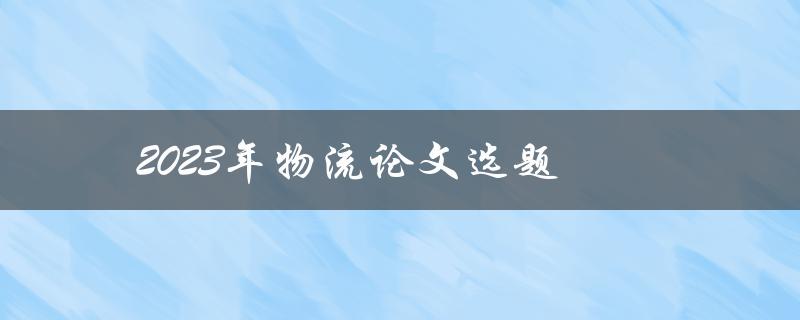 2023年物流论文选题(哪些热门话题值得研究？)