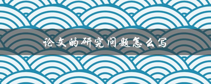 论文的研究问题怎么写(详细指南)
