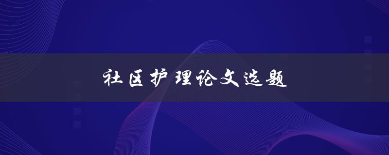 社区护理论文选题(如何选择适合的研究方向)