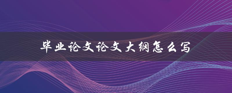 毕业论文论文大纲怎么写(详细步骤指南)