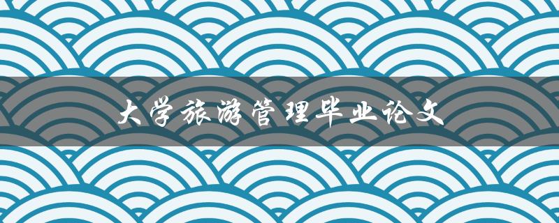 大学旅游管理毕业论文(如何选择研究题目与方法)