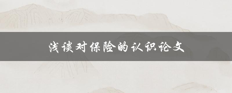 浅谈对保险的认识论文(保险的作用和重要性是什么？)