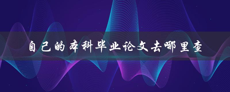 自己的本科毕业论文去哪里查 自己的本科毕业论文去哪里查