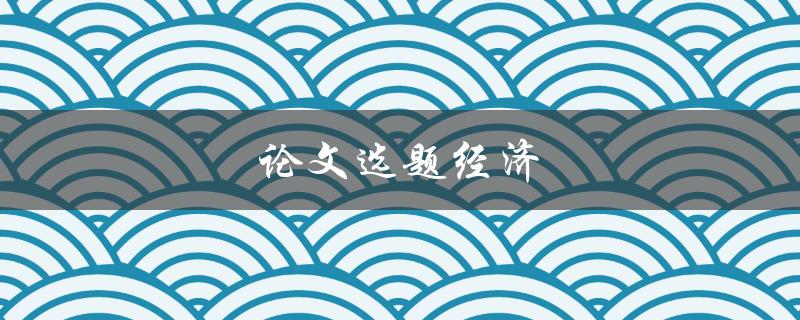 论文选题经济(如何选择适合的经济论文选题)