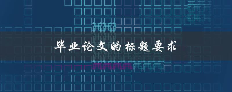毕业论文的标题要求(如何符合学校的要求并吸引读者的注意力)