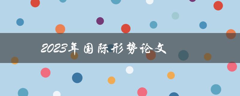 2023年国际形势论文(全球政治经济走势及影响因素分析)