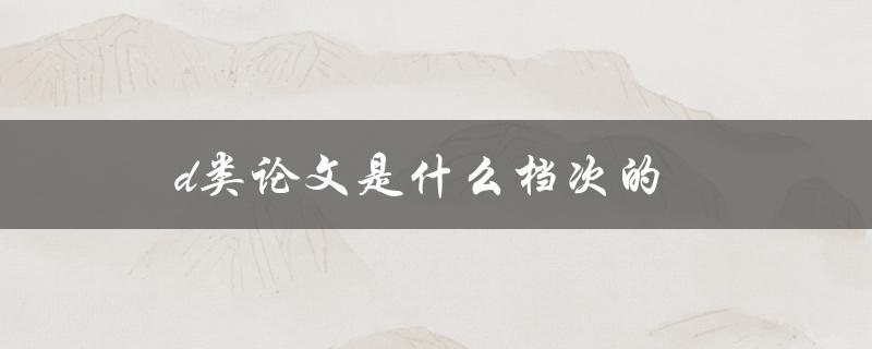 D类论文是什么档次的(如何评判论文的质量等级)