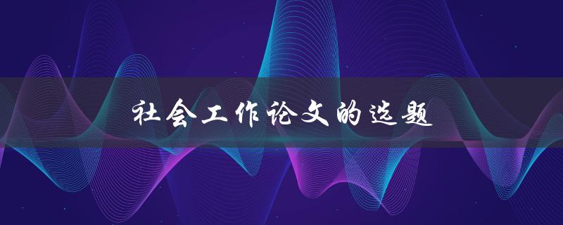 社会工作论文的选题(如何找到合适的研究方向)