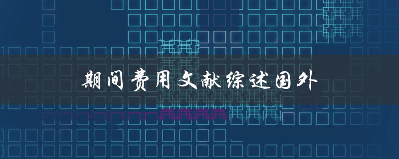 国外期间费用文献综述哪些研究探讨了期间费用的影响因素和管理策略