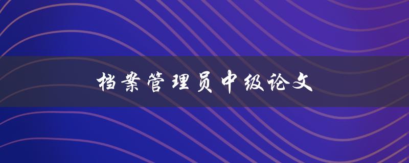 档案管理员中级论文(如何撰写一篇优秀的论文)