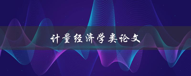 计量经济学类论文(如何选择合适的研究方法和数据分析技术)
