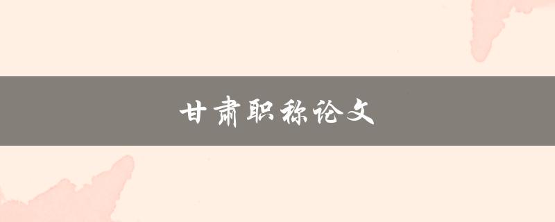 甘肃职称论文(如何撰写高质量的职称论文)