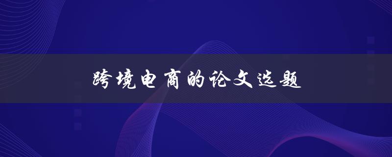 跨境电商的论文选题(如何选择研究方向和方法)