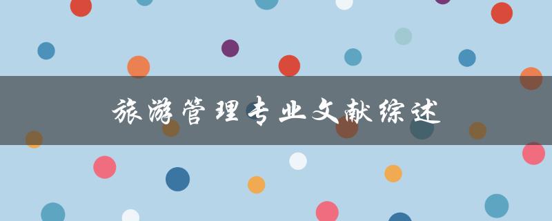 什么是旅游管理专业文献综述？它对旅游管理专业有何影响