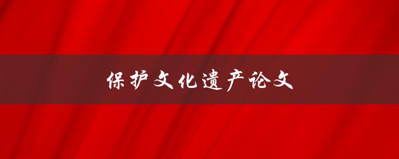 保护文化遗产论文(如何有效保护和传承珍贵的文化遗产)