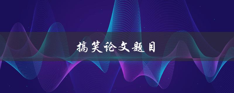 搞笑论文题目(如何用幽默的方式吸引读者的注意力)