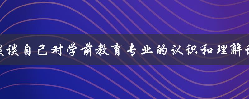 谈谈自己对学前教育专业的认识和理解论文