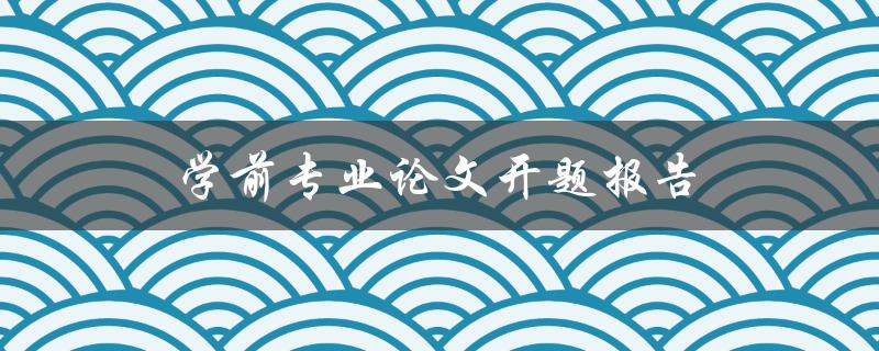 学前专业论文开题报告(如何撰写高质量的开题报告)