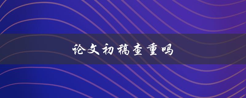 论文初稿查重吗(你需要知道的一切)
