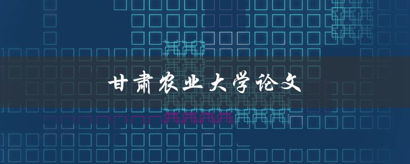 甘肃农业大学论文(如何撰写高质量的学术论文)