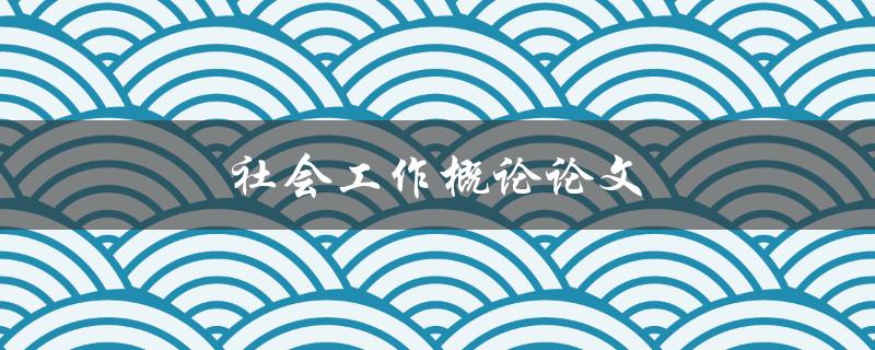 社会工作概论论文(如何撰写一篇优秀的论文)