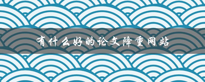 有什么好的论文降重网站(推荐几个实用的工具)