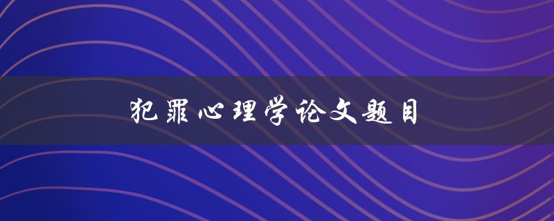 犯罪心理学论文题目(如何探究罪犯的心理机制)