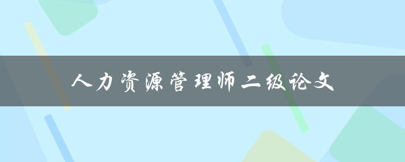 人力资源管理师二级论文(该如何选题和撰写)