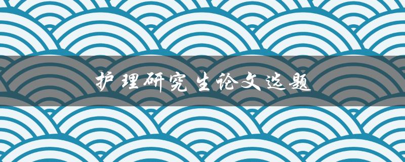 护理研究生论文选题(如何选择适合的研究方向)
