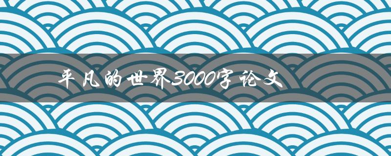 平凡的世界3000字论文(如何撰写一篇高质量的论文)