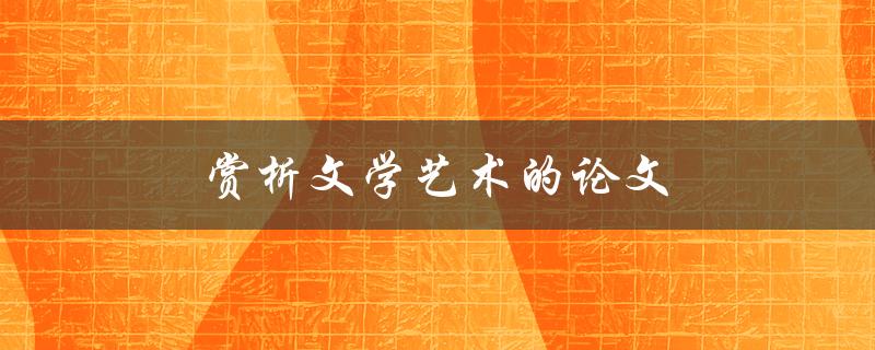 赏析文学艺术的论文(如何写出优秀的论文)