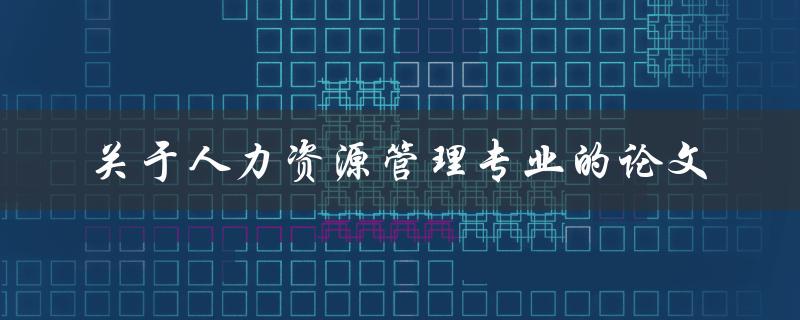 什么是人力资源管理专业的论文，它的研究方向和重要性是什么