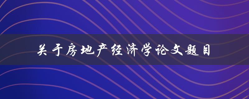 你需要写一篇关于房地产经济学的论文，你会选择哪些题目