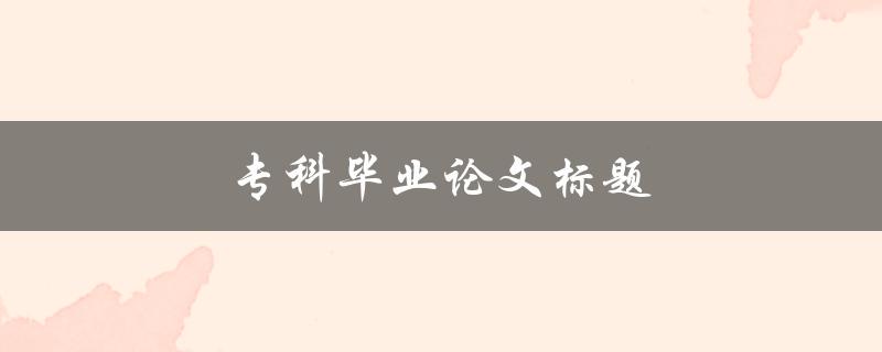 专科毕业论文标题(如何选择专科论文题目)