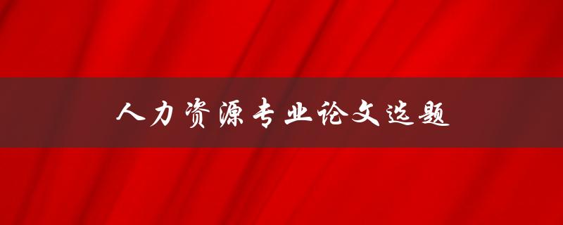 人力资源专业论文选题(如何选择适合的研究方向)