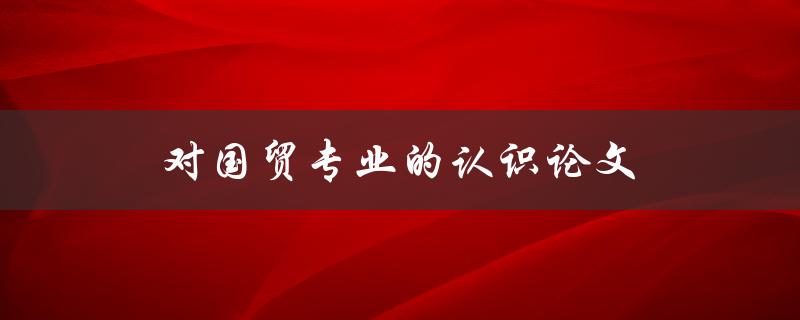 对国贸专业的认识论文(国贸专业就业前景)