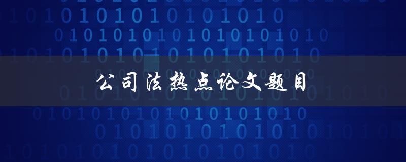 公司法热点论文题目(哪些是当前公司法研究的热点问题)