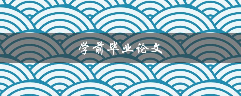 学前毕业论文(如何写好一篇优秀的毕业论文)