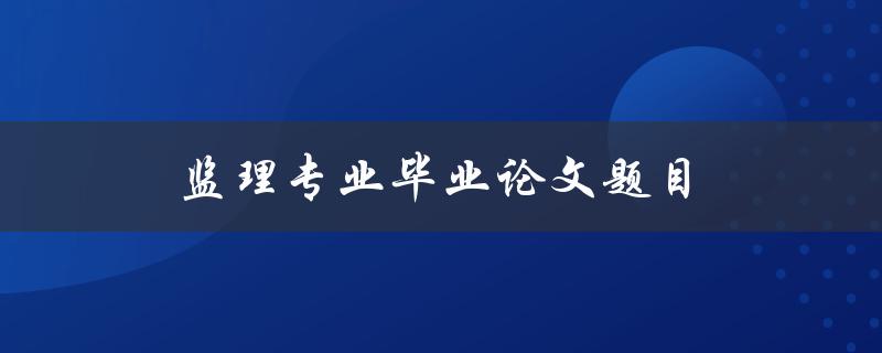 监理专业毕业论文题目(如何选择适合的监理专业毕业论文题目)