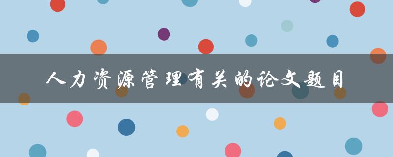 你有哪些关于人力资源管理的论文题目推荐