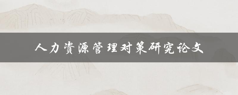 如何制定有效的人力资源管理对策？——人力资源管理对策研究论文