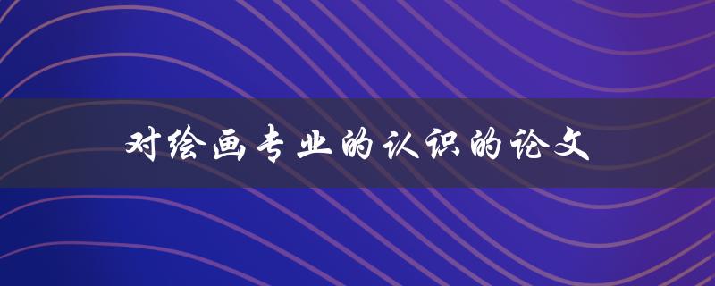 对绘画专业的认识的论文(如何深入了解绘画艺术的本质)