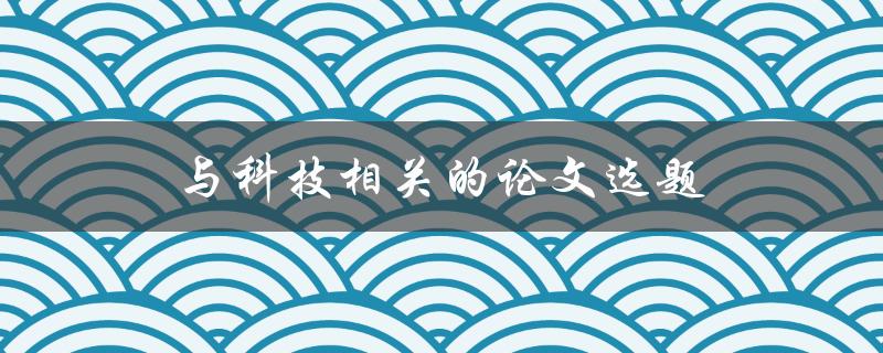 与科技相关的论文选题(如何选择一个有趣且实用的主题)