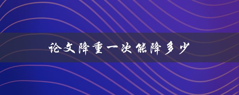 论文降重一次能降多少(如何有效提高降重率)