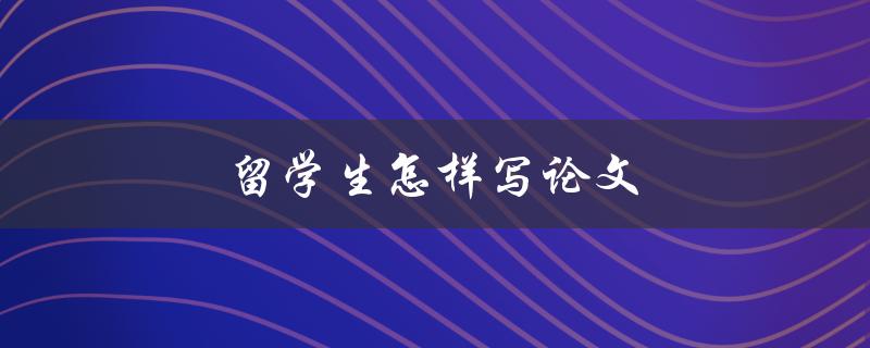 留学生怎样写论文(有哪些写作技巧和注意事项)