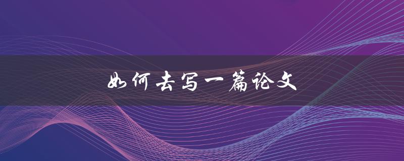 如何去写一篇论文(从选题到结论，全方位指南)