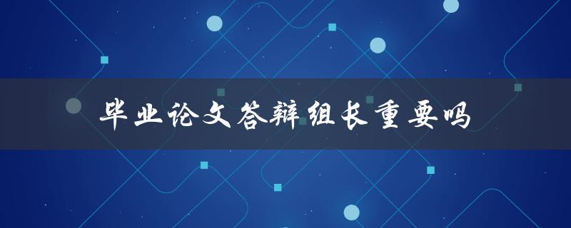 毕业论文答辩组长重要吗(他们能影响你的毕业成绩吗)