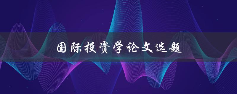 国际投资学论文选题(如何选择一个有趣且研究价值高的题目)